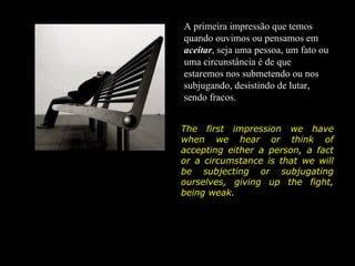 A primeira impressão que temos
quando ouvimos ou pensamos em
aceitar, seja uma pessoa, um fato ou
uma circunstância é de que
estaremos nos submetendo ou nos
subjugando, desistindo de lutar,
sendo fracos.


The first impression we have
when we hear or think of
accepting either a person, a fact
or a circumstance is that we will
be subjecting or subjugating
ourselves, giving up the fight,
being weak.
 