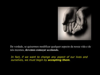 De verdade, se quisermos modificar qualquer aspecto da nossa vida e de
nós mesmos, devemos começar aceitando.

In fact, if we want to change any aspect of our lives and
ourselves, we must begin by accepting them.
 