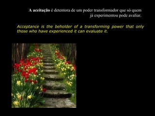 A aceitação é detentora de um poder transformador que só quem
                                      já experimentou pode avaliar.

Acceptance is the beholder of a transforming power that only
those who have experienced it can evaluate it.
 