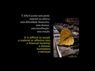 É difícil aceitar uma perda
           material ou afetiva;
  uma dificuldade financeira;
                  uma doença;
             uma humilhação;
                   uma traição.

    It is difficult to accept
a material or affective loss;
       a financial hardship;
                    a disease;
                 humiliation;
                   a betrayal.
 