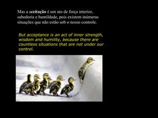 Mas a aceitação é um ato de força interior,
sabedoria e humildade, pois existem inúmeras
situações que não estão sob o nosso controle.

But acceptance is an act of inner strength,
wisdom and humility, because there are
countless situations that are not under our
control.
 
