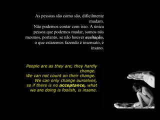 As pessoas são como são, dificilmente
                                  mudam.
   Não podemos contar com isso. A única
   pessoa que podemos mudar, somos nós
mesmos, portanto, se não houver aceitação,
    o que estaremos fazendo é insensato, é
                                   insano.



People are as they are, they hardly
                            change.
We can not count on their change.
     We can only change ourselves,
so if there is no acceptance, what
  we are doing is foolish, is insane.
 