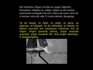 Ser resistente, brigar, revoltar-se, negar, deprimir,
desesperar, indignar-se, culpar, culpar-se são reações
emocionais carregadas de raiva. Raiva do outro, raiva de
si mesmo, raiva da vida. E a raiva destrói, desagrega.

To be tough, to fight, to rebel, to deny, to
depress, to despair, to be offended, to blame, to
blame yourself are emotional reactions full of
anger. Anger towards others, anger towards
yourself, anger towards life. And anger destroys,
it disaggregates.
 