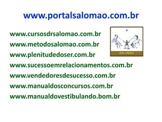 www.portalsalomao.com.br
www.cursosdrsalomao.com.br
www.metodosalomao.com.br
www.plenitudedoser.com.br
www.sucessoemrelacionamentos.com.br
www.vendedoresdesucesso.com.br
www.manualdosconcursos.com.br
www.manualdovestibulando.bom.br
 