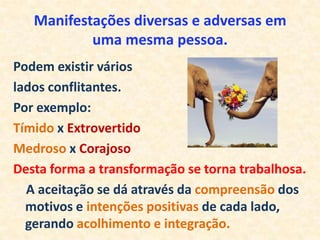Manifestações diversas e adversas em
           uma mesma pessoa.
Podem existir vários
lados conflitantes.
Por exemplo:
Tímido x Extrovertido
Medroso x Corajoso
Desta forma a transformação se torna trabalhosa.
  A aceitação se dá através da compreensão dos
  motivos e intenções positivas de cada lado,
  gerando acolhimento e integração.
 