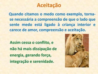 Aceitação
Quando citamos o medo como exemplo, torna-
se necessária a compreensão de que o lado que
sente medo está ligado à criança interior e
carece de amor, compreensão e aceitação.

Assim cessa o conflito, e
não há mais dissipação de
energia, gerando força,
integração e serenidade.
 