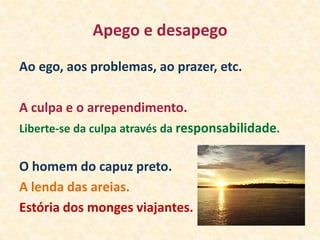 Apego e desapego
Ao ego, aos problemas, ao prazer, etc.

A culpa e o arrependimento.
Liberte-se da culpa através da responsabilidade.


O homem do capuz preto.
A lenda das areias.
Estória dos monges viajantes.
 