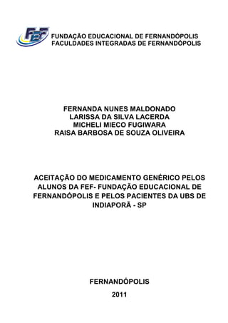 FUNDAÇÃO EDUCACIONAL DE FERNANDÓPOLIS
    FACULDADES INTEGRADAS DE FERNANDÓPOLIS




       FERNANDA NUNES MALDONADO
         LARISSA DA SILVA LACERDA
          MICHELI MIECO FUGIWARA
     RAISA BARBOSA DE SOUZA OLIVEIRA




ACEITAÇÃO DO MEDICAMENTO GENÉRICO PELOS
 ALUNOS DA FEF FUNDAÇÃO EDUCACIONAL DE
           FEF-
FERNANDÓPOLIS E PELOS PACIENTES DA UBS DE
              INDIAPORÃ - SP




             FERNANDÓPOLIS
                   2011
 