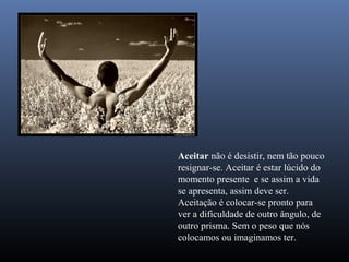 Aceitar não é desistir, nem tão pouco
resignar-se. Aceitar é estar lúcido do
momento presente e se assim a vida
se apresenta, assim deve ser.
Aceitação é colocar-se pronto para
ver a dificuldade de outro ângulo, de
outro prisma. Sem o peso que nós
colocamos ou imaginamos ter.
 