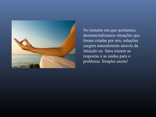 No instante em que aceitamos,
desmaterializamos situações que
foram criadas por nós, soluções
surgem naturalmente através da
intuição ou fatos trazem as
respostas e as saídas para o
problema. Simples assim!
 