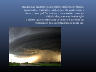 Quando não aceitamos nos tornamos amargos, revoltados,
 aprisionados, frustrados, insatisfeitos, cheios de rancor e
tristeza, e esses padrões mentais e emocionais criam mais
                       dificuldades, nunca trazem solução.
   E muitas vezes achamos que os outros ou as coisas são
             responsáveis pelos acontecimentos. E não são.
 