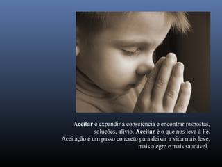 Aceitar é expandir a consciência e encontrar respostas,
             soluções, alívio. Aceitar é o que nos leva à Fé.
Aceitação é um passo concreto para deixar a vida mais leve,
                                mais alegre e mais saudável.
 