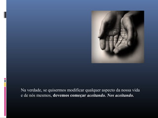 Na verdade, se quisermos modificar qualquer aspecto da nossa vida
e de nós mesmos, devemos começar aceitando. Nos aceitando.
 