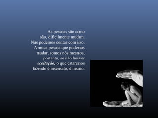 As pessoas são como
     são, dificilmente mudam.
Não podemos contar com isso.
  A única pessoa que podemos
   mudar, somos nós mesmos,
       portanto, se não houver
    aceitação, o que estaremos
 fazendo é insensato, é insano.
 
