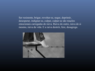 Ser resistente, brigar, revoltar-se, negar, deprimir,
desesperar, indignar-se, culpar, culpar-se são reações
emocionais carregadas de raiva. Raiva do outro, raiva de si
mesmo, raiva da vida. E a raiva destrói, fere, desagrega.
 