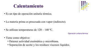 Calentamiento 
• Es un tipo de operación unitaria térmica. 
• La materia prima es procesada con vapor (indirecto). 
• Se utilizan temperaturas de 120 – 140 ºC. 
• Tiene como objetivo: 
Operación unitaria térmica 
• Detener actividad enzimática y microbiana. 
• Separación de aceite y los residuos viscosos líquidos. 
 