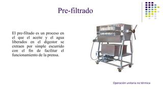 Pre-filtrado 
El pre-filtado es un proceso en 
el que el aceite y el agua 
liberados en el digestor se 
extraen por simple escurrido 
con el fin de facilitar el 
funcionamiento de la prensa. 
Operación unitaria no térmica 
 