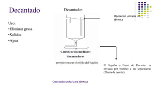Decantado 
Uso: 
•Eliminar grasa 
•Solidos 
•Agua 
Decantador: 
permite separar el sólido del líquido. 
Operación unitaria no 
térmica 
El líquido o Licor de Decanter es 
enviada por bombas a las separadoras 
(Planta de Aceite). 
Operación unitaria no térmica 
 
