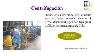 Centrifugación 
Su función es separar del licor el aceite 
con muy poca humedad (menor al 
0.3%), dejando un agua con baja grasa 
y sólidos designada Agua de Cola. 
Liquido de la 
prensa a 90-95°C 
Operación unitaria no térmica 
 