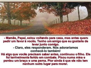 - Mamãe, Papai, estou voltando para casa, mas antes quero pedir um favor à vocês. Tenho um amigo que eu gostaria de levar junto comigo. - Claro, eles responderam. Nós adoraríamos conhecê-lo também!   Há algo que vocês precisam saber antes, continuou o filho. Ele foi terrivelmente ferido em combate. Pisou numa mina e perdeu um braço e uma perna. Pior ainda é que ele não tem nenhum outro lugar para morar.  
