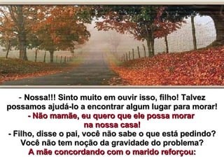 Nossa!!! Sinto muito em ouvir isso, filho! Talvez possamos ajudá-lo a encontrar algum lugar para morar! - Não mamãe, eu quero que ele possa morar  na nossa casa! - Filho, disse o pai, você não sabe o que está pedindo? Você não tem noção da gravidade do problema? A mãe concordando com o marido reforçou: 