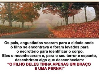 Os pais, angustiados voaram para a cidade onde  o filho se encontrava e foram levados para o necrotério para identificar o corpo. Eles o reconheceram e, para o seu terror e espanto, descobriram algo que desconheciam: “O FILHO DELES TINHA APENAS UM BRAÇO  E UMA PERNA!” 