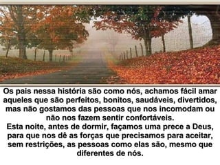 Os pais nessa história são como nós, achamos fácil amar aqueles que são perfeitos, bonitos, saudáveis, divertidos, mas não gostamos das pessoas que nos incomodam ou não nos fazem sentir confortáveis. Esta noite, antes de dormir, façamos uma prece a Deus, para que nos dê as forças que precisamos para aceitar, sem restrições, as pessoas como elas são, mesmo que diferentes de nós. 