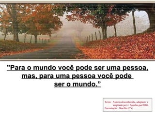 "Para o mundo você pode ser uma pessoa,
    mas, para uma pessoa você pode
             ser o mundo.”

                          Texto: Autoria desconhecida, adaptado e
                                 ampliado por J. Pomílio-jun/2006.
                          Formatação: Otacílio (CV)
 