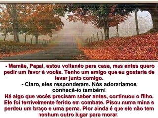 - Mamãe, Papai, estou voltando para casa, mas antes quero
pedir um favor à vocês. Tenho um amigo que eu gostaria de
                      levar junto comigo.
        - Claro, eles responderam. Nós adoraríamos
                     conhecê-lo também!
Há algo que vocês precisam saber antes, continuou o filho.
Ele foi terrivelmente ferido em combate. Pisou numa mina e
perdeu um braço e uma perna. Pior ainda é que ele não tem
               nenhum outro lugar para morar.
 