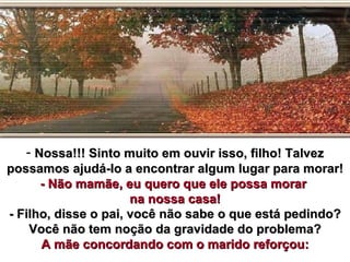 - Nossa!!! Sinto muito em ouvir isso, filho! Talvez
possamos ajudá-lo a encontrar algum lugar para morar!
      - Não mamãe, eu quero que ele possa morar
                      na nossa casa!
- Filho, disse o pai, você não sabe o que está pedindo?
    Você não tem noção da gravidade do problema?
      A mãe concordando com o marido reforçou:
 