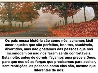Os pais nessa história são como nós, achamos fácil
 amar aqueles que são perfeitos, bonitos, saudáveis,
 divertidos, mas não gostamos das pessoas que nos
  incomodam ou não nos fazem sentir confortáveis.
Esta noite, antes de dormir, façamos uma prece a Deus,
para que nos dê as forças que precisamos para aceitar,
sem restrições, as pessoas como elas são, mesmo que
                   diferentes de nós.
 
