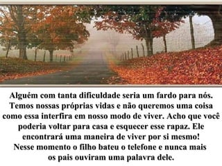 Alguém com tanta dificuldade seria um fardo para nós. Temos nossas próprias vidas e não queremos uma coisa como essa interfira em nosso modo de viver. Acho que você poderia voltar para casa e esquecer esse rapaz. Ele encontrará uma maneira de viver por si mesmo! Nesse momento o filho bateu o telefone e nunca mais  os pais ouviram uma palavra dele. 