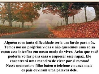 Alguém com tanta dificuldade seria um fardo para nós.
  Temos nossas próprias vidas e não queremos uma coisa
como essa interfira em nosso modo de viver. Acho que você
    poderia voltar para casa e esquecer esse rapaz. Ele
     encontrará uma maneira de viver por si mesmo!
   Nesse momento o filho bateu o telefone e nunca mais
            os pais ouviram uma palavra dele.
 