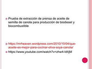  Prueba de extracción de prensa de aceite de
semilla de canola para producción de biodiesel y
biocombustible
 https://mrheaven.wordpress.com/2010/10/04/que-
aceite-es-mejor-para-cocinar-oliva-soya-canola/
 https://www.youtube.com/watch?v=zhw4-IdtIjM
 
