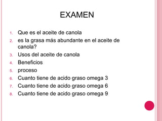 EXAMEN
1. Que es el aceite de canola
2. es la grasa más abundante en el aceite de
canola?
3. Usos del aceite de canola
4. Beneficios
5. proceso
6. Cuanto tiene de acido graso omega 3
7. Cuanto tiene de acido graso omega 6
8. Cuanto tiene de acido graso omega 9
 