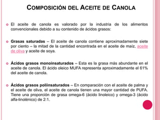 COMPOSICIÓN DEL ACEITE DE CANOLA
 El aceite de canola es valorado por la industria de los alimentos
convencionales debido a su contenido de ácidos grasos:
 Grasas saturadas – El aceite de canola contiene aproximadamente siete
por ciento – la mitad de la cantidad encontrada en el aceite de maíz, aceite
de oliva y aceite de soya.
 Ácidos grasos monoinsaturados – Esta es la grasa más abundante en el
aceite de canola. El ácido oleico MUFA representa aproximadamente el 61%
del aceite de canola.
 Ácidos grasos poliinsaturados – En comparación con el aceite de palma y
el aceite de oliva, el aceite de canola tienen una mayor cantidad de PUFA.
Tiene una proporción de grasa omega-6 (ácido linoleico) y omega-3 (ácido
alfa-linolénico) de 2:1.
 