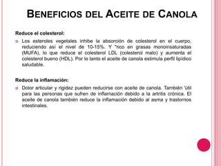 BENEFICIOS DEL ACEITE DE CANOLA
Reduce el colesterol:
 Los esteroles vegetales inhibe la absorción de colesterol en el cuerpo,
reduciendo así el nivel de 10-15%. Y "rico en grasas monoinsaturadas
(MUFA), lo que reduce el colesterol LDL (colesterol malo) y aumenta el
colesterol bueno (HDL). Por lo tanto el aceite de canola estimula perfil lipídico
saludable.
Reduce la inflamación:
 Dolor articular y rigidez pueden reducirse con aceite de canola. También 'útil
para las personas que sufren de inflamación debido a la artritis crónica. El
aceite de canola también reduce la inflamación debido al asma y trastornos
intestinales.
 