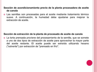 Sección de acondicionamiento previo de la planta procesadora de aceite
de canola
 Las semillas son procesadas para el aceite mediante tratamiento térmico
suave. A continuación, la humedad debe ajustarse para mejorar la
extracción de aceite.
Sección de extracción de la planta de procesado de aceite de canola
 La torta prensada proviene del procesamiento de la semilla, que se somete
a uno de dos tipos de extracción de aceite para aprovechar la mayor parte
del aceite restante. El aceite puede ser extraído utilizando hexano
("solvente") por extracción de "prensado en frío".
 