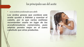• es un excelenteacondicionador para cabello
Los ácidos grasos que contiene este
aceite ayudan a hidratar y suavizar el
cabello, por lo que varios estilistas
recomiendan usarlo en lugar de los
acondicionadores comerciales, pues
además penetra mejor en el cuero
cabelludo que otros productos.
.
los principales uso del aceite
 