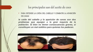 los principales uso del aceite de coco
• PARA DETENER LA CAÍDA DEL CABELLO Y COMBATIR LA APARICIÓN
DE CANAS
la caída del cabello y la aparición de canas son dos
problemas que aquejan a la gran mayoría de la
población. Si bien no tienen consecuencias graves, sí
constituyen un mal estético para quienes los padecen.
 