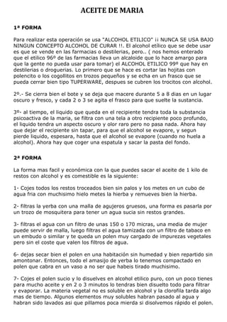 ACEITE DE MARIA
1ª FORMA
Para realizar esta operación se usa "ALCOHOL ETILICO" ¡¡ NUNCA SE USA BAJO
NINGUN CONCEPTO ALCOHOL DE CURAR !!. El alcohol etílico que se debe usar
es que se vende en las farmacias o destilerias, pero.. ( nos hemos enterado
que el etilico 96º de las farmacias lleva un alcaloide que lo hace amargo para
que la gente no pueda usar para tomar) el ALCOHOL ETILICO 99º que hay en
destilerias o droguerias. Lo primero que se hace es cortar las hojitas con
polencito o los cogollitos en trozos pequeños y se echa en un frasco que se
pueda cerrar bien tipo TUPERWARE, despues se cubren los trocitos con alcohol.
2º.- Se cierra bien el bote y se deja que macere durante 5 a 8 dias en un lugar
oscuro y fresco, y cada 2 o 3 se agita el frasco para que suelte la sustancia.
3º- al tiempo, el liquido que queda en el recipiente tendra toda la substancia
psicoactiva de la maria, se filtra con una tela a otro recipiente poco profundo,
el liquido tendra un aspecto oscuro y olor raro pero no pasa nada. Ahora hay
que dejar el recipiente sin tapar, para que el alcohol se evapore, y segun
pierde liquido, espesara, hasta que el alcohol se evapore (cuando no huela a
alcohol). Ahora hay que coger una espatula y sacar la pasta del fondo.
2ª FORMA
La forma mas facil y económica con la que puedes sacar el aceite de 1 kilo de
restos con alcohol y es comestible es la siguiente:
1- Cojes todos los restos troceados bien sin palos y los metes en un cubo de
agua fria con muchisimo hielo metes la hierba y remueves bien la hierba.
2- filtras la yerba con una malla de agujeros gruesos, una forma es pasarla por
un trozo de mosquitera para tener un agua sucia sin restos grandes.
3- filtras el agua con un filtro de unas 150 o 170 micras, una media de mujer
puede servir de malla, luego filtras el agua tamizada con un filtro de tabaco en
un embudo o similar y te queda un polen muy cargado de impurezas vegetales
pero sin el coste que valen los filtros de agua.
6- dejas secar bien el polen en una habitación sin humedad y bien repartido sin
amontonar. Entonces, todo el amasijo de yerba lo tenemos compactado en
polen que cabra en un vaso a no ser que habeis tirado muchisimo.
7- Cojes el polen sucio y lo disuelves en alcohol etilico puro, con un poco tienes
para mucho aceite y en 2 o 3 minutos lo tendras bien disuelto todo para filtrar
y evaporar. La materia vegetal no es soluble en alcohol y la clorofila tarda algo
mas de tiempo. Algunos elementos muy solubles habran pasado al agua y
habran sido lavados asi que pillamos poca mierda si disolvemos rápido el polen.
 