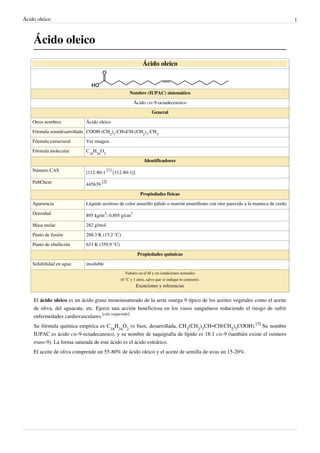 Ácido oleico                                                                                                                         1



    Ácido oleico
                                                              Ácido oleico



                                                     Nombre (IUPAC) sistemático

                                                        Ácido cis-9-octadecenoico
                                                                   General

    Otros nombres          Ácido oleico

    Fórmula semidesarrollada COOH-(CH2)7-CH=CH-(CH2)7-CH3

    Fórmula estructural    Ver imagen.

    Fórmula molecular      C18H34O2

                                                               Identificadores

    Número CAS                         [1]
                           [112-80-1         [112-80-1]]

    PubChem                         [2]
                           445639

                                                             Propiedades físicas

    Apariencia             Líquido aceitoso de color amarillo pálido o marrón amarillento con olor parecido a la manteca de cerdo.

    Densidad               895 kg/m3; 0.895 g/cm3

    Masa molar             282 g/mol

    Punto de fusión        288.3 K (15.2 °C)

    Punto de ebullición    633 K (359.9 °C)

                                                           Propiedades químicas

    Solubilidad en agua    insoluble
                                                   Valores en el SI y en condiciones normales
                                                (0 °C y 1 atm), salvo que se indique lo contrario.
                                                           Exenciones y referencias


    El ácido oleico es un ácido graso monoinsaturado de la serie omega 9 típico de los aceites vegetales como el aceite
    de oliva, del aguacate, etc. Ejerce una acción beneficiosa en los vasos sanguíneos reduciendo el riesgo de sufrir
    enfermedades cardiovasculares.[cita requerida]
    Su fórmula química empírica es C18H34O2 (o bien, desarrollada, CH3(CH2)7CH=CH(CH2)7COOH).[3] Su nombre
    IUPAC es ácido cis-9-octadecanoico, y su nombre de taquigrafía de lípido es 18:1 cis-9 (también existe el isómero
    trans-9). La forma saturada de este ácido es el ácido esteárico.
    El aceite de oliva comprende un 55-80% de ácido oleico y el aceite de semilla de uvas un 15-20%.
 