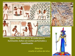 Egipto: Hace 5000 años. Se usaba para la
iluminación, baños con aceites perfumados y
                momificación

                             Diosa Isis:
                      enseñó el cultivo del olivo
 