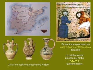 De los árabes proceden los
                                         usos culinarios y terapéuticos
                                                   del aceite

                                             La palabra aceite
                                             procede del árabe
                                                  AZZAYT
Jarras de aceite de procedencia Nazarí         (jugo de aceite)
 