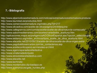7.- Bibliografía

http://www.elperiodicoextremadura.com/noticias/extremadura/extremadura-produce-
http://www.launidad.es/productos.html
http://www.comercioextremadura.org/index.php?id=217
http://www.olivaoliva.com/aceite-de-oliva/pagina/24/Arbequina
http://www.callegranvia.com/comida/aceite/aceite-de-oliva/naturvie-cornezuelo/
http://www.sabormediterraneo.com/aceites/variedades_aceituna.htm
http://aplicaciones.mapa.es/pwAgenciaAO/OlivarEspanol.aao?opcion_seleccionada
http://www.teblanco.org/index_archivos/tipos_aceite_de_oliva_aceituna.html
http://www.elaceite.net/2010/09/13/aceite-de-oliva/aceite-de-oliva-virgen-extra
http://www.pagobaldiosancarlos.com/es_contactenos.asp
http://www.aceiteconlicopeno.es/vianoleo-s-l.html
http://www.agenciaparaelaceitedeoliva
http://www.vinateriadedonjusto
http://www.elclubdelaceitedeoliva.com
http://www.elaceite.net
http://www.lachinata
http://www.monterrubio.dip-badajoz.es
http://www.acenorca.es/gata_hurdes.php
 