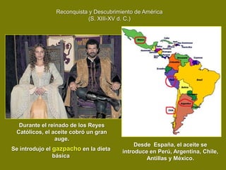 Reconquista y Descubrimiento de América
                            (S. XIII-XV d. C.)




  Durante el reinado de los Reyes
 Católicos, el aceite cobró un gran
                auge.
                                             Desde España, el aceite se
Se introdujo el gazpacho en la dieta    introduce en Perú, Argentina, Chile,
                básica                           Antillas y México.
 