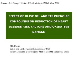 EFFECT OF OLIVE OIL AND ITS PHENOLIC
COMPOUNDS ON REDUCTION OF HEART
DISEASE RISK FACTORS AND OXIDATIVE
DAMAGE
M.I. Covas
Lipids and Cardiovascular Epidemiology Unit
Institut Municipal d´Investigació Mèdica (IMIM). Barcelona. Spain
Sessions dels Groups i Unitats d´Epidemiologia. IMIM. Maig 2006
 