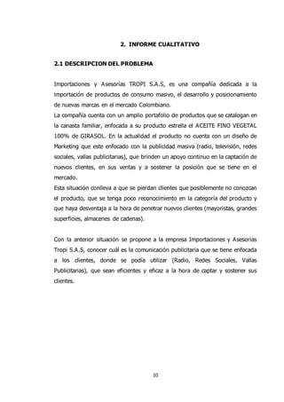 10
2. INFORME CUALITATIVO
2.1 DESCRIPCION DEL PROBLEMA
Importaciones y Asesorías TROPI S.A.S, es una compañía dedicada a la
importación de productos de consumo masivo, el desarrollo y posicionamiento
de nuevas marcas en el mercado Colombiano.
La compañía cuenta con un amplio portafolio de productos que se catalogan en
la canasta familiar, enfocada a su producto estrella el ACEITE FINO VEGETAL
100% de GIRASOL. En la actualidad el producto no cuenta con un diseño de
Marketing que este enfocado con la publicidad masiva (radio, televisión, redes
sociales, vallas publicitarias), que brinden un apoyo continuo en la captación de
nuevos clientes, en sus ventas y a sostener la posición que se tiene en el
mercado.
Esta situación conlleva a que se pierdan clientes que posiblemente no conozcan
el producto, que se tenga poco reconocimiento en la categoría del producto y
que haya desventaja a la hora de penetrar nuevos clientes (mayoristas, grandes
superficies, almacenes de cadenas).
Con la anterior situación se propone a la empresa Importaciones y Asesorias
Tropi S.A.S, conocer cuál es la comunicación publicitaria que se tiene enfocada
a los clientes, donde se podía utilizar (Radio, Redes Sociales, Vallas
Publicitarias), que sean eficientes y eficaz a la hora de captar y sostener sus
clientes.
 