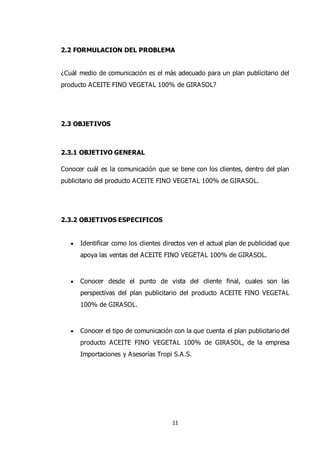 11
2.2 FORMULACION DEL PROBLEMA
¿Cuál medio de comunicación es el más adecuado para un plan publicitario del
producto ACEITE FINO VEGETAL 100% de GIRASOL?
2.3 OBJETIVOS
2.3.1 OBJETIVO GENERAL
Conocer cuál es la comunicación que se tiene con los clientes, dentro del plan
publicitario del producto ACEITE FINO VEGETAL 100% de GIRASOL.
2.3.2 OBJETIVOS ESPECIFICOS
 Identificar como los clientes directos ven el actual plan de publicidad que
apoya las ventas del ACEITE FINO VEGETAL 100% de GIRASOL.
 Conocer desde el punto de vista del cliente final, cuales son las
perspectivas del plan publicitario del producto ACEITE FINO VEGETAL
100% de GIRASOL.
 Conocer el tipo de comunicación con la que cuenta el plan publicitario del
producto ACEITE FINO VEGETAL 100% de GIRASOL, de la empresa
Importaciones y Asesorías Tropi S.A.S.
 