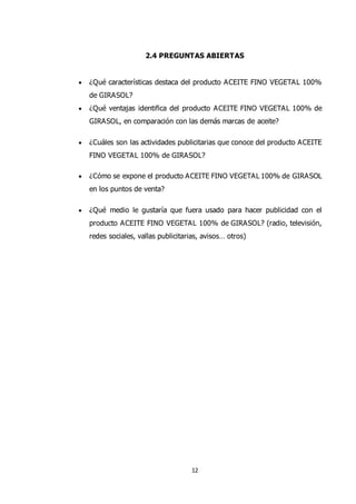 12
2.4 PREGUNTAS ABIERTAS
 ¿Qué características destaca del producto ACEITE FINO VEGETAL 100%
de GIRASOL?
 ¿Qué ventajas identifica del producto ACEITE FINO VEGETAL 100% de
GIRASOL, en comparación con las demás marcas de aceite?
 ¿Cuáles son las actividades publicitarias que conoce del producto ACEITE
FINO VEGETAL 100% de GIRASOL?
 ¿Cómo se expone el producto ACEITE FINO VEGETAL 100% de GIRASOL
en los puntos de venta?
 ¿Qué medio le gustaría que fuera usado para hacer publicidad con el
producto ACEITE FINO VEGETAL 100% de GIRASOL? (radio, televisión,
redes sociales, vallas publicitarias, avisos… otros)
 